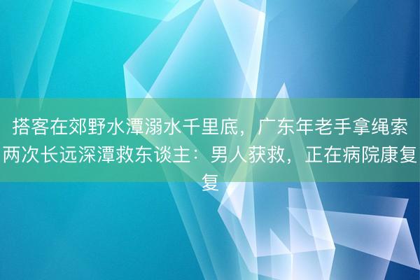 搭客在郊野水潭溺水千里底，广东年老手拿绳索两次长远深潭救东谈主：男人获救，正在病院康复