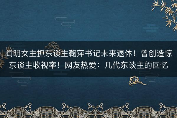 闻明女主抓东谈主鞠萍书记未来退休！曾创造惊东谈主收视率！网友热爱：几代东谈主的回忆