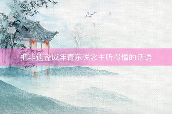 把非遗译成年青东说念主听得懂的话语
