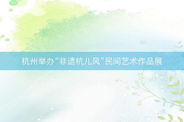 杭州举办“非遗杭儿风”民间艺术作品展