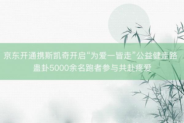 京东开通携斯凯奇开启“为爱一皆走”公益健走路 蛊卦5000余名跑者参与共赴疼爱