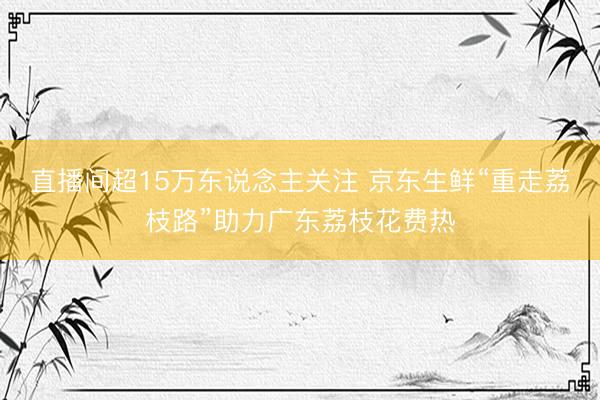 直播间超15万东说念主关注 京东生鲜“重走荔枝路”助力广东荔枝花费热