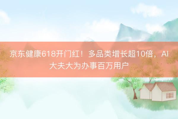 京东健康618开门红！多品类增长超10倍，AI大夫大为办事百万用户
