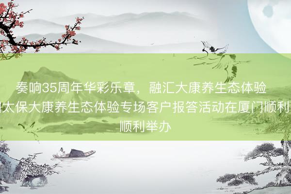 奏响35周年华彩乐章，融汇大康养生态体验  中国太保大康养生态体验专场客户报答活动在厦门顺利举办