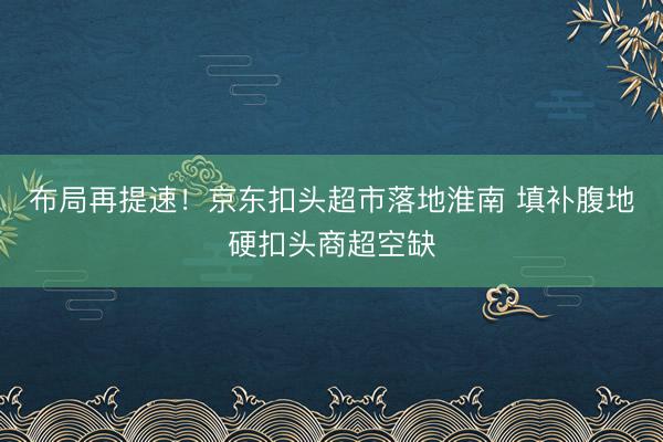 布局再提速！京东扣头超市落地淮南 填补腹地硬扣头商超空缺