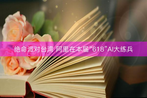 绝命派对台湾 阿里在本届“618”AI大练兵