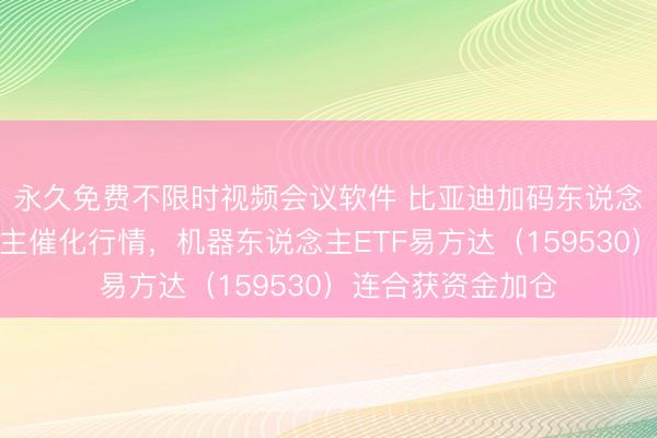 永久免费不限时视频会议软件 比亚迪加码东说念主形机器东说念主催化行情，机器东说念主ETF易方达（159530）连合获资金加仓