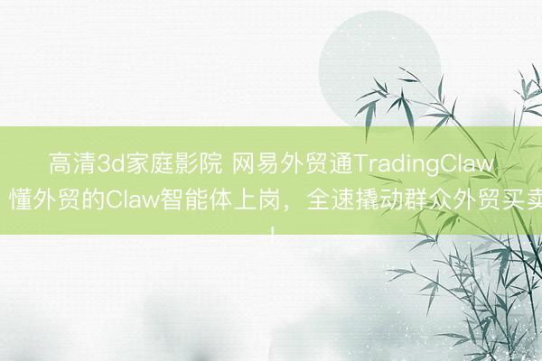 高清3d家庭影院 网易外贸通TradingClaw：懂外贸的Claw智能体上岗，全速撬动群众外贸买卖！