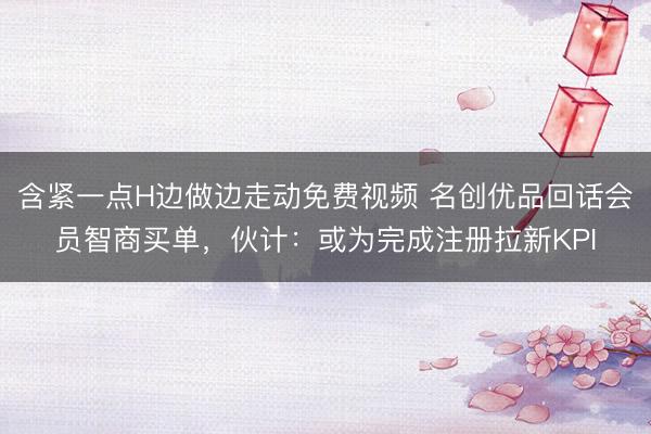 含紧一点H边做边走动免费视频 名创优品回话会员智商买单，伙计：或为完成注册拉新KPI