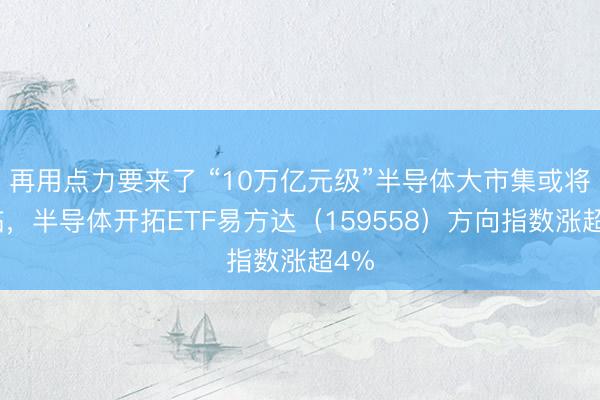 再用点力要来了 “10万亿元级”半导体大市集或将驾临，半导体开拓ETF易方达（159558）方向指数涨超4%