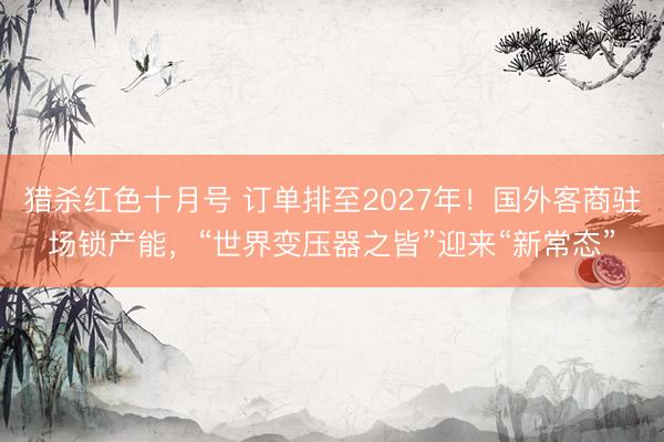 猎杀红色十月号 订单排至2027年！国外客商驻场锁产能，“世界变压器之皆”迎来“新常态”