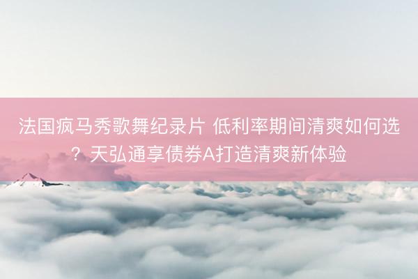 法国疯马秀歌舞纪录片 低利率期间清爽如何选？天弘通享债券A打造清爽新体验