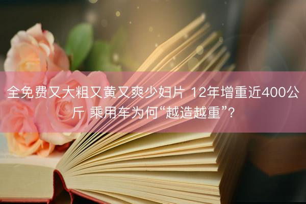 全免费又大粗又黄又爽少妇片 12年增重近400公斤 乘用车为何“越造越重”？
