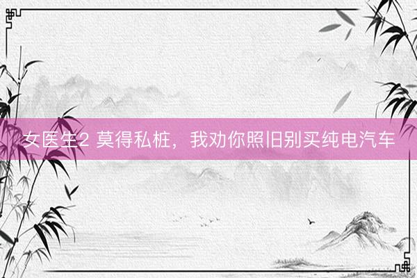 女医生2 莫得私桩，我劝你照旧别买纯电汽车