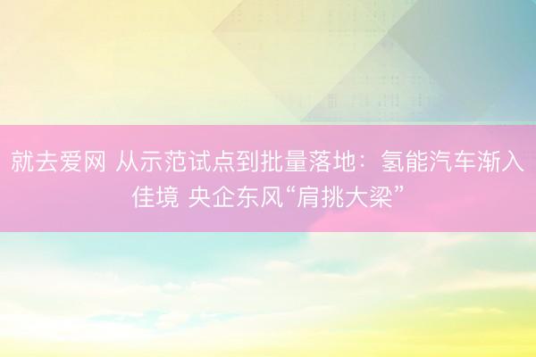 就去爱网 从示范试点到批量落地：氢能汽车渐入佳境 央企东风“肩挑大梁”