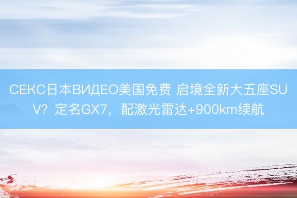 СЕКС日本ВИДЕО美国免费 启境全新大五座SUV？定名GX7，配激光雷达+900km续航
