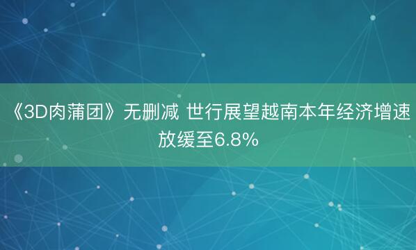 《3D肉蒲团》无删减 世行展望越南本年经济增速放缓至6.8%