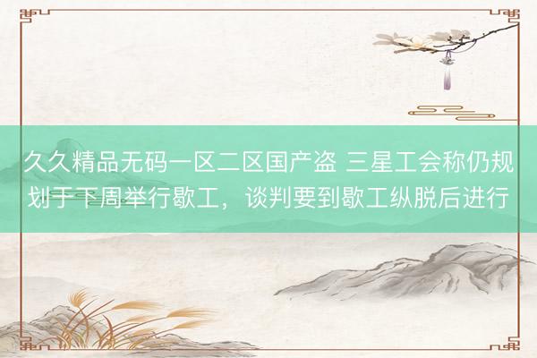 久久精品无码一区二区国产盗 三星工会称仍规划于下周举行歇工，谈判要到歇工纵脱后进行