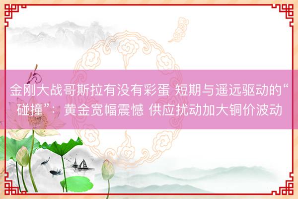 金刚大战哥斯拉有没有彩蛋 短期与遥远驱动的“碰撞”：黄金宽幅震憾 供应扰动加大铜价波动