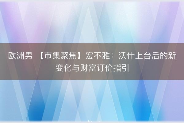 欧洲男 【市集聚焦】宏不雅：沃什上台后的新变化与财富订价指引