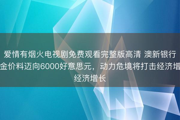 爱情有烟火电视剧免费观看完整版高清 澳新银行：金价料迈向6000好意思元，动力危境将打击经济增长