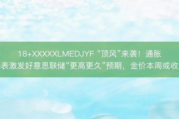 18+XXXXXLMEDJYF “顶风”来袭！通胀爆表激发好意思联储“更高更久”预期，金价本周或收跌