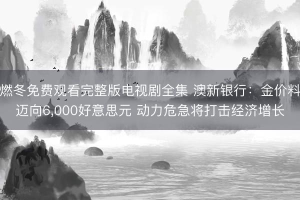 燃冬免费观看完整版电视剧全集 澳新银行：金价料迈向6，000好意思元 动力危急将打击经济增长
