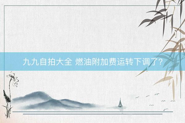 九九自拍大全 燃油附加费运转下调了？
