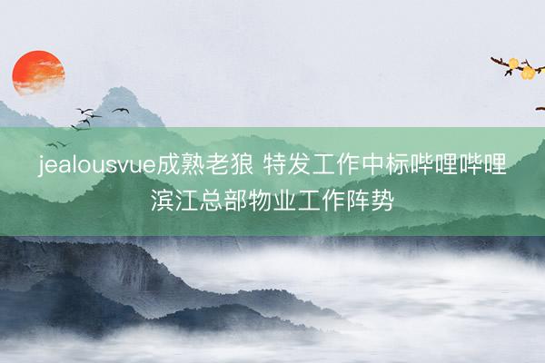 jealousvue成熟老狼 特发工作中标哔哩哔哩滨江总部物业工作阵势
