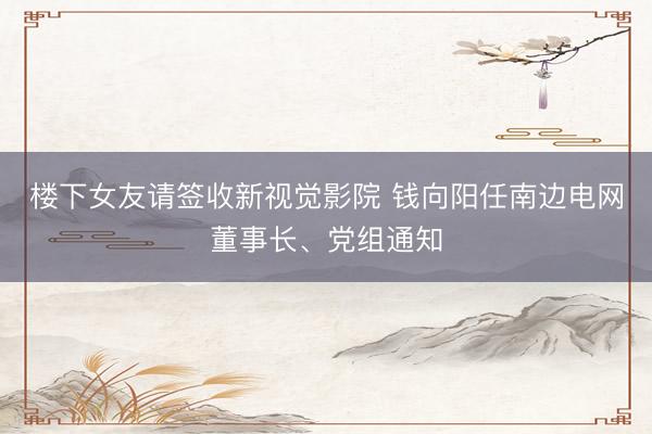 楼下女友请签收新视觉影院 钱向阳任南边电网董事长、党组通知