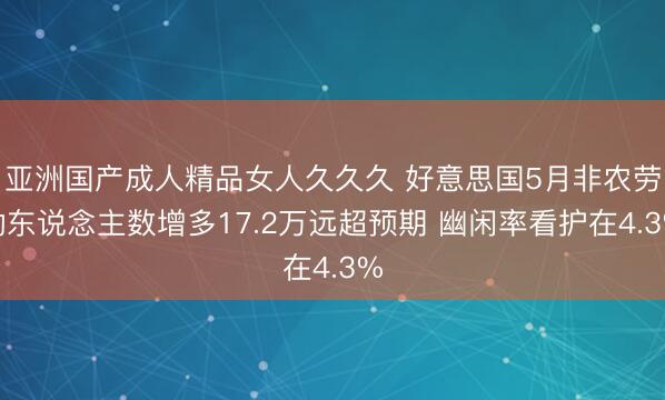 亚洲国产成人精品女人久久久 好意思国5月非农劳动东说念主数增多17.2万远超预期 幽闲率看护在4.3%