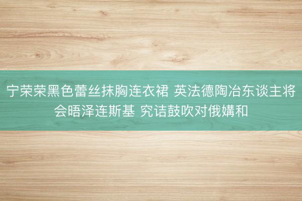 宁荣荣黑色蕾丝抹胸连衣裙 英法德陶冶东谈主将会晤泽连斯基 究诘鼓吹对俄媾和