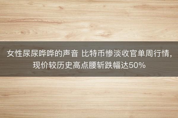 女性尿尿哗哗的声音 比特币惨淡收官单周行情，现价较历史高点腰斩跌幅达50%