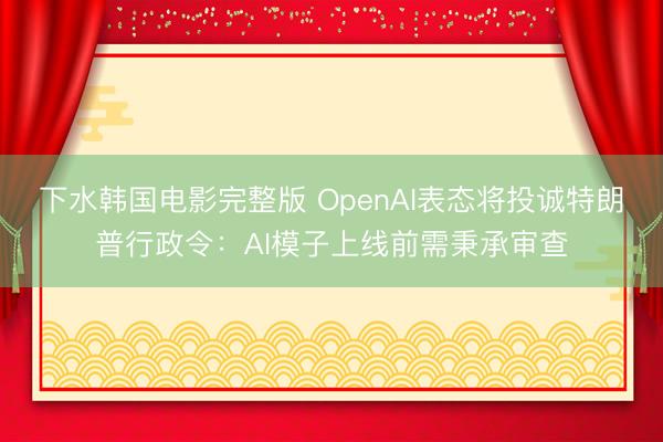 下水韩国电影完整版 OpenAI表态将投诚特朗普行政令：AI模子上线前需秉承审查