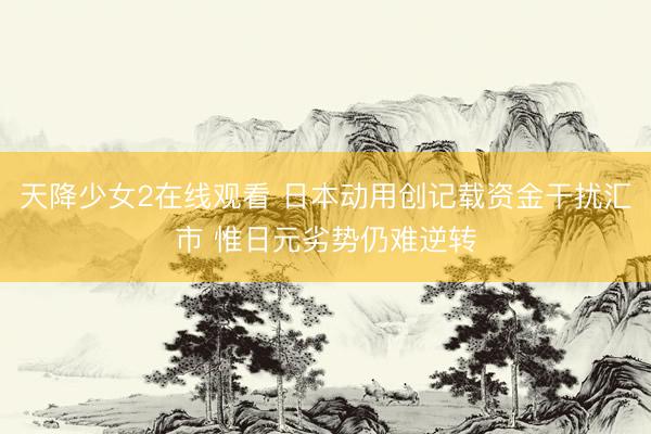 天降少女2在线观看 日本动用创记载资金干扰汇市 惟日元劣势仍难逆转