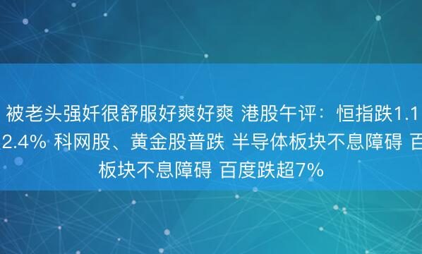 被老头强奷很舒服好爽好爽 港股午评：恒指跌1.18% 科指跌2.4% 科网股、黄金股普跌 半导体板块不息障碍 百度跌超7%