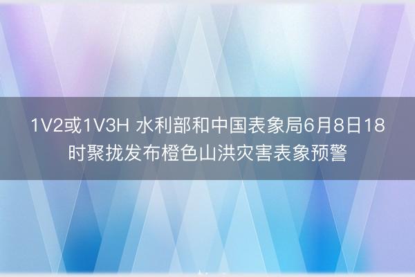 1V2或1V3H 水利部和中国表象局6月8日18时聚拢发布橙色山洪灾害表象预警