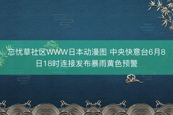 忘忧草社区WWW日本动漫图 中央快意台6月8日18时连接发布暴雨黄色预警