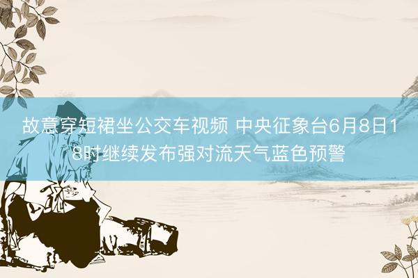 故意穿短裙坐公交车视频 中央征象台6月8日18时继续发布强对流天气蓝色预警
