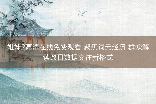 姐妹2高清在线免费观看 聚焦词元经济 群众解读改日数据交往新格式