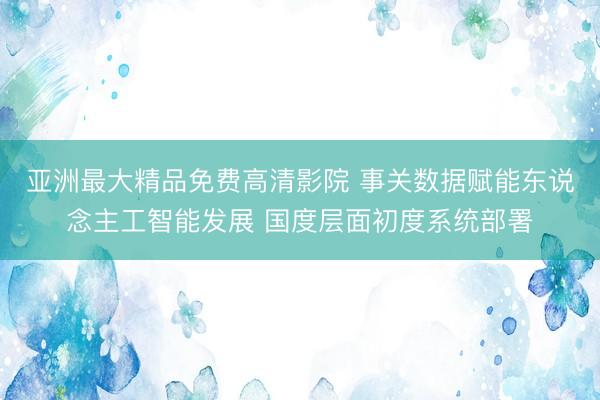 亚洲最大精品免费高清影院 事关数据赋能东说念主工智能发展 国度层面初度系统部署