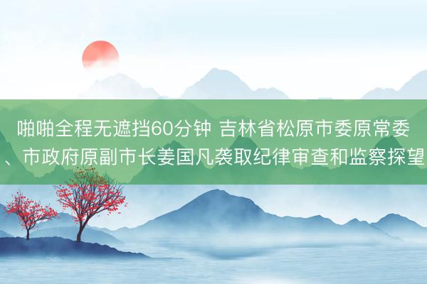 啪啪全程无遮挡60分钟 吉林省松原市委原常委、市政府原副市长姜国凡袭取纪律审查和监察探望