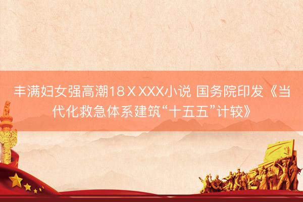 丰满妇女强高潮18ⅩXXX小说 国务院印发《当代化救急体系建筑“十五五”计较》