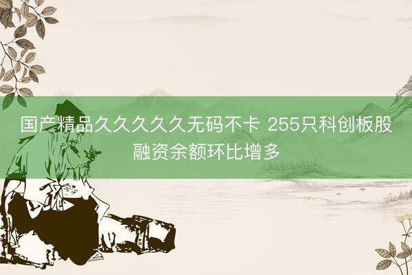 国产精品久久久久久无码不卡 255只科创板股融资余额环比增多