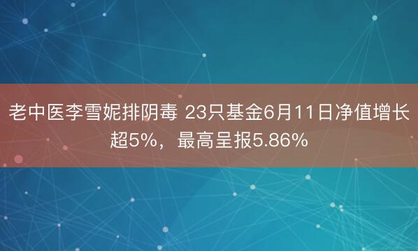 老中医李雪妮排阴毒 23只基金6月11日净值增长超5%，最高呈报5.86%