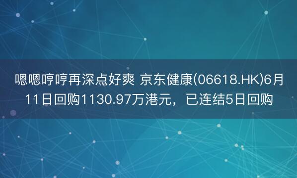 嗯嗯哼哼再深点好爽 京东健康(06618.HK)6月11日回购1130.97万港元,已连结5日回购