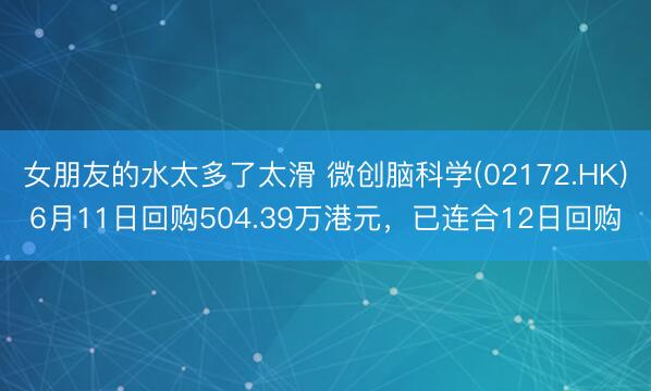 女朋友的水太多了太滑 微创脑科学(02172.HK)6月11日回购504.39万港元，已连合12日回购
