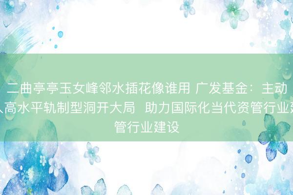 二曲亭亭玉女峰邻水插花像谁用 广发基金：主动融入高水平轨制型洞开大局  助力国际化当代资管行业建设
