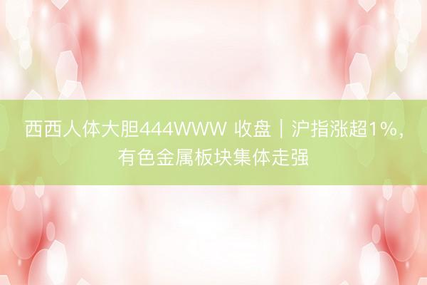 西西人体大胆444WWW 收盘｜沪指涨超1%，有色金属板块集体走强