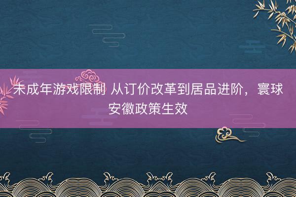 未成年游戏限制 从订价改革到居品进阶，寰球安徽政策生效
